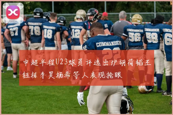 中超半程U23球员评选出炉胡荷韬王钰栋李昊杨希等人表现抢眼