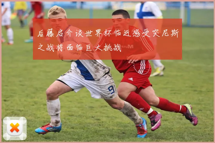 后藤启介谈世界杯临近感受突尼斯之战将面临巨大挑战