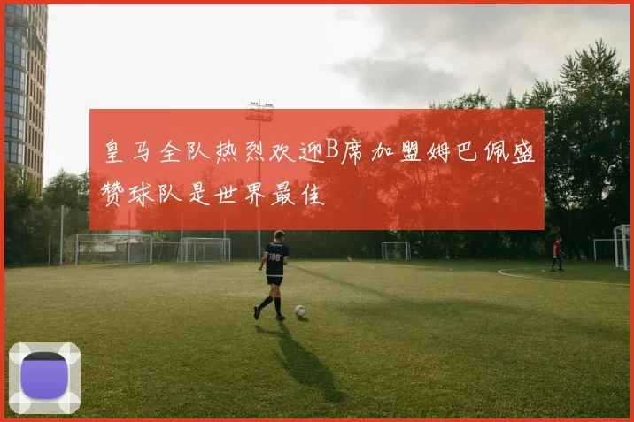 皇马全队热烈欢迎B席加盟姆巴佩盛赞球队是世界最佳