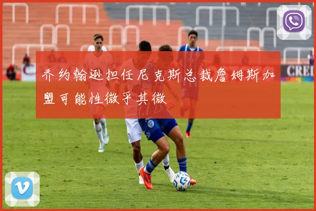 乔约翰逊担任尼克斯总裁詹姆斯加盟可能性微乎其微
