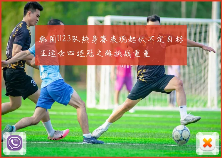 韩国U23队热身赛表现起伏不定目标亚运会四连冠之路挑战重重