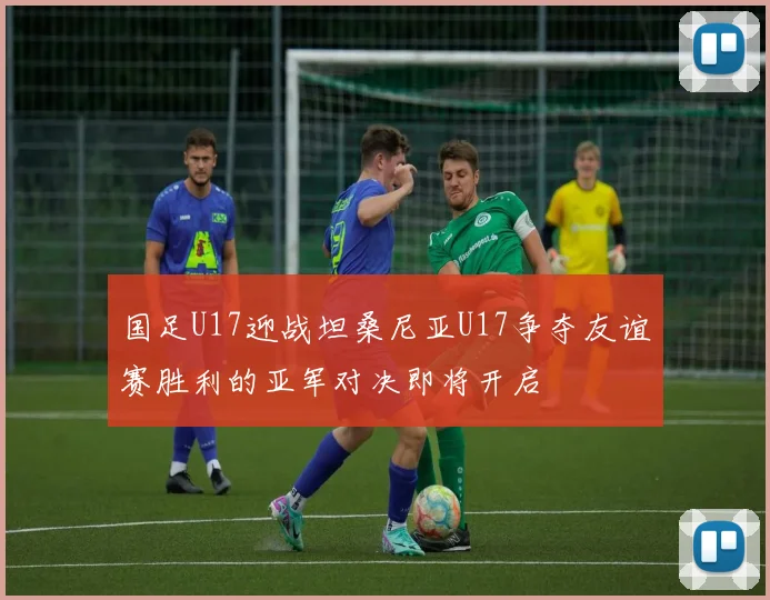 国足U17迎战坦桑尼亚U17争夺友谊赛胜利的亚军对决即将开启