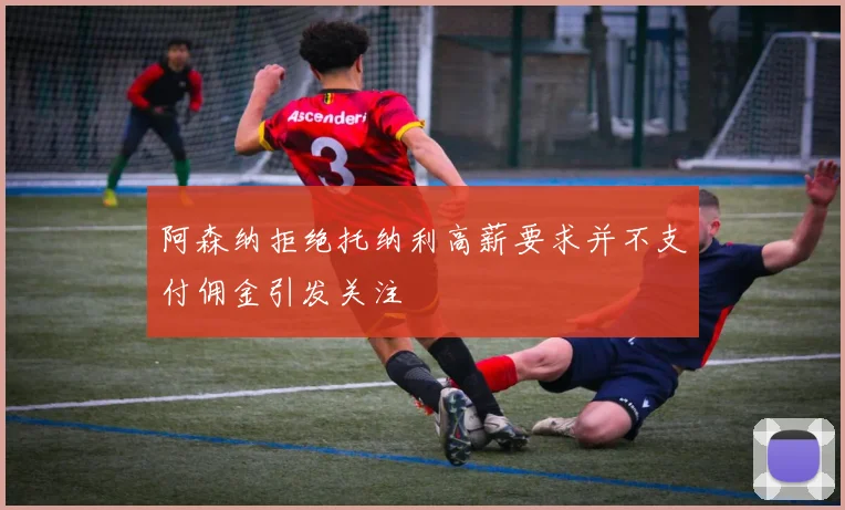 阿森纳拒绝托纳利高薪要求并不支付佣金引发关注
