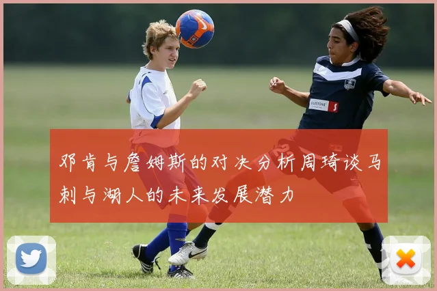 邓肯与詹姆斯的对决分析周琦谈马刺与湖人的未来发展潜力