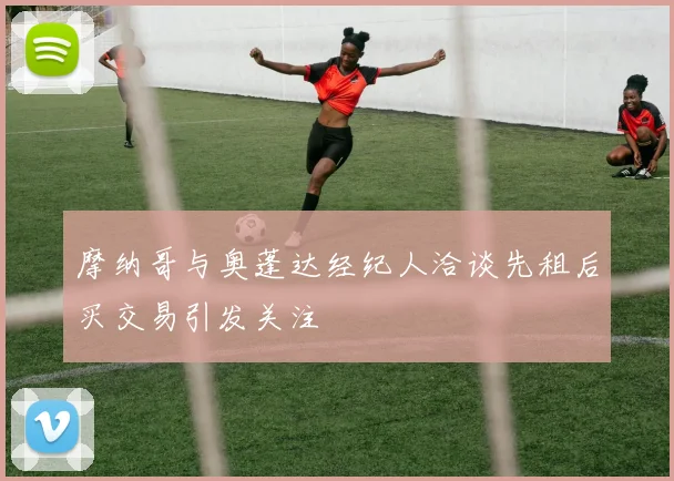 摩纳哥与奥蓬达经纪人洽谈先租后买交易引发关注