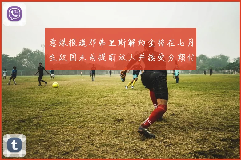 意媒报道邓弗里斯解约金将在七月生效国米或提前放人并接受分期付款