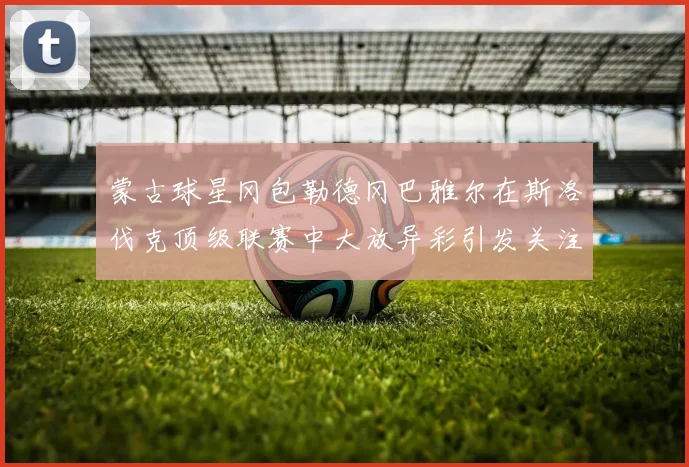 蒙古球星冈包勒德冈巴雅尔在斯洛伐克顶级联赛中大放异彩引发关注