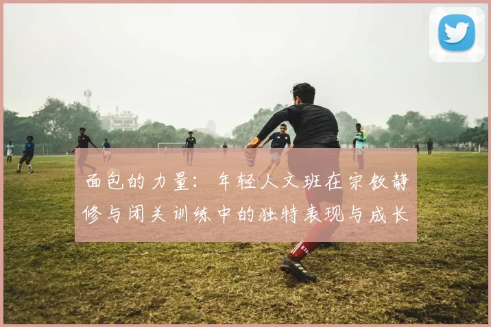 面包的力量：年轻人文班在宗教静修与闭关训练中的独特表现与成长