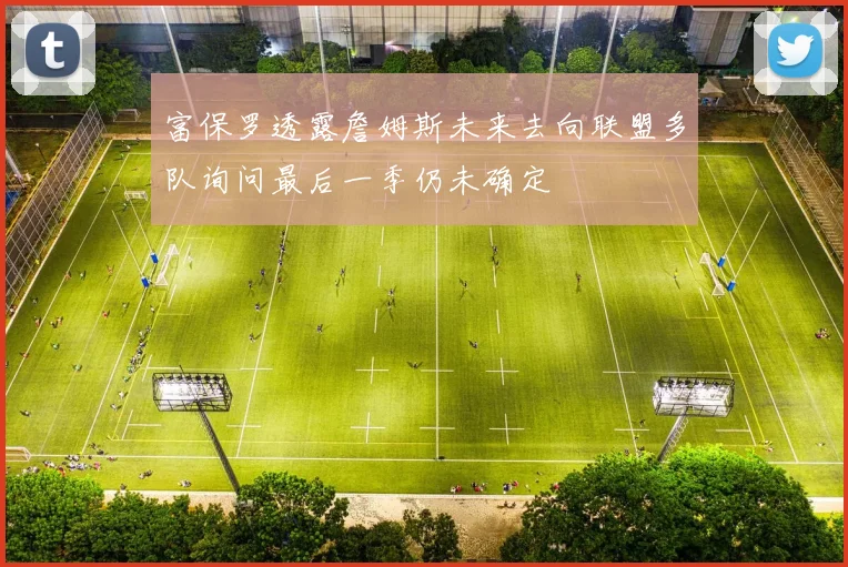 富保罗透露詹姆斯未来去向联盟多队询问最后一季仍未确定