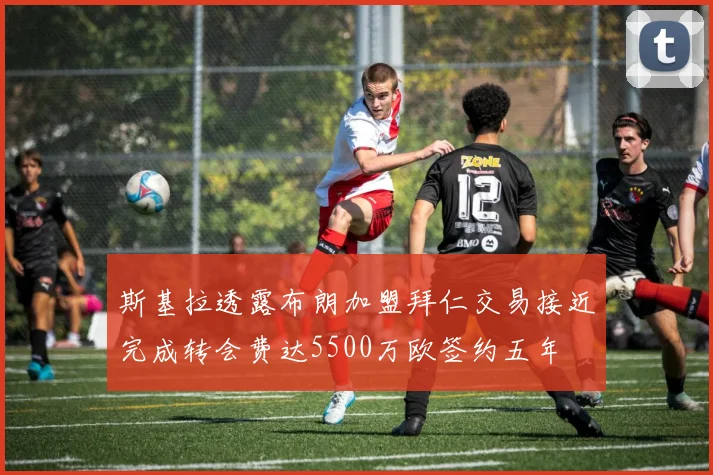 斯基拉透露布朗加盟拜仁交易接近完成转会费达5500万欧签约五年