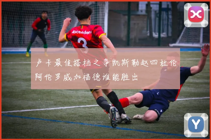 卢卡最佳搭档之争凯斯勒赵四杜伦阿伦罗威加福德谁能胜出