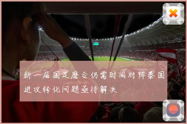 新一届国足磨合仍需时间对阵泰国进攻转化问题亟待解决