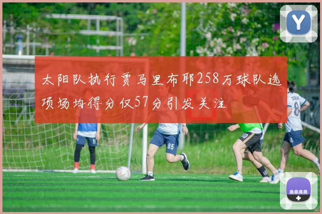 太阳队执行贾马里布耶258万球队选项场均得分仅57分引发关注
