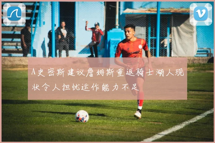 A史密斯建议詹姆斯重返骑士湖人现状令人担忧运作能力不足