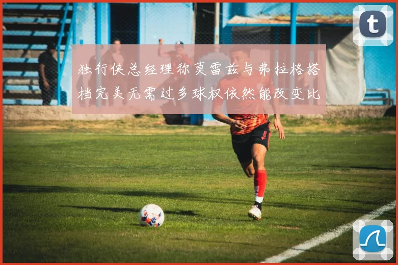 独行侠总经理称莫雷兹与弗拉格搭档完美无需过多球权依然能改变比赛局势