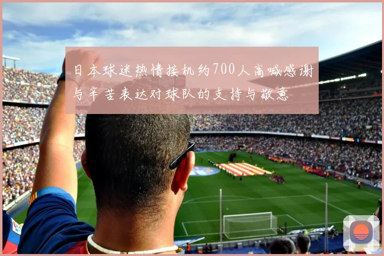 日本球迷热情接机约700人高喊感谢与辛苦表达对球队的支持与敬意