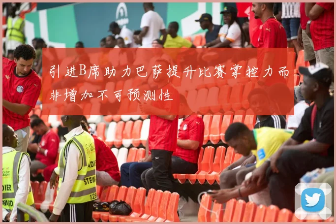 引进B席助力巴萨提升比赛掌控力而非增加不可预测性