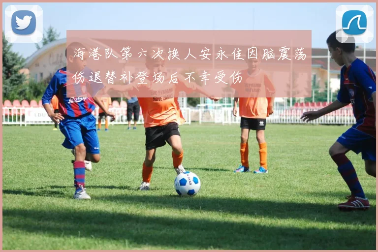 海港队第六次换人安永佳因脑震荡伤退替补登场后不幸受伤