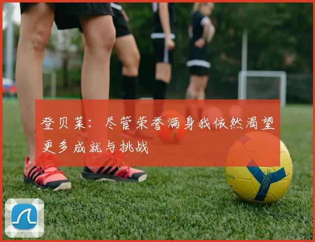 登贝莱：尽管荣誉满身我依然渴望更多成就与挑战