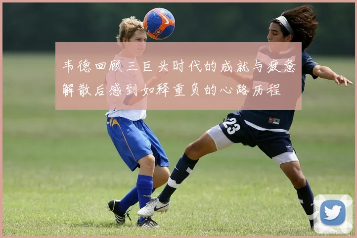 韦德回顾三巨头时代的成就与疲惫解散后感到如释重负的心路历程