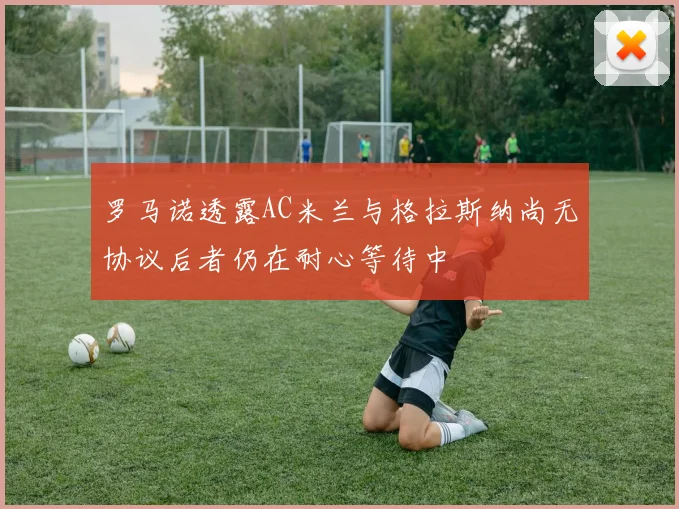 罗马诺透露AC米兰与格拉斯纳尚无协议后者仍在耐心等待中