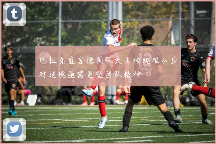 巴拉克直言德国队失去传统难以应对逆境亟需重塑团队精神