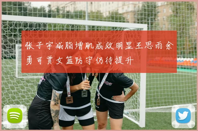 张子宇减脂增肌成效明显王思雨余勇可贾女篮防守仍待提升