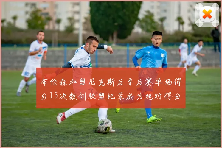 布伦森加盟尼克斯后季后赛单场得分15次数创联盟纪录成为绝对得分王