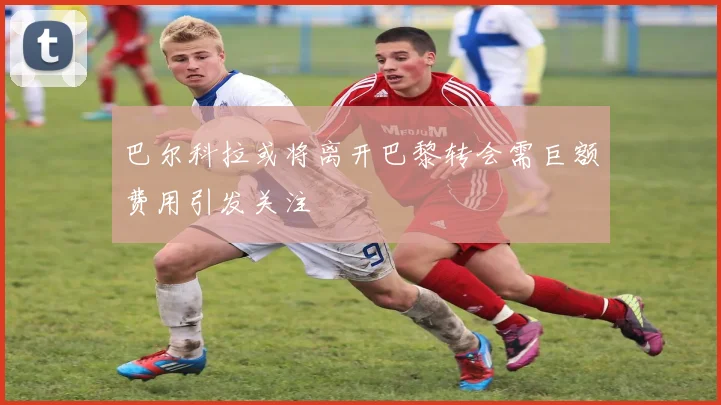 巴尔科拉或将离开巴黎转会需巨额费用引发关注
